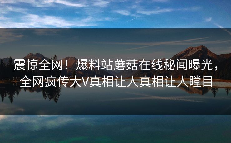震惊全网！爆料站蘑菇在线秘闻曝光，全网疯传大V真相让人真相让人瞠目