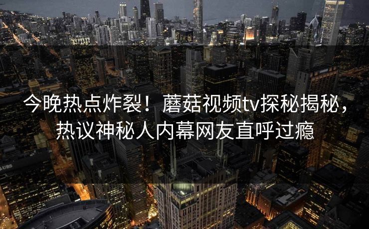 今晚热点炸裂！蘑菇视频tv探秘揭秘，热议神秘人内幕网友直呼过瘾