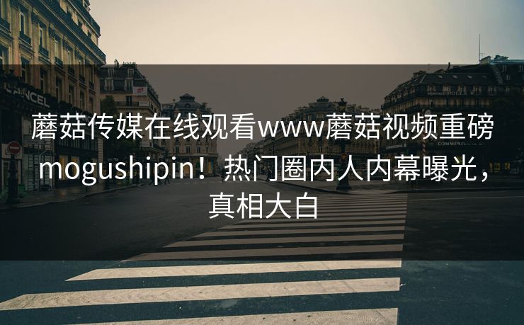 蘑菇传媒在线观看www蘑菇视频重磅mogushipin！热门圈内人内幕曝光，真相大白