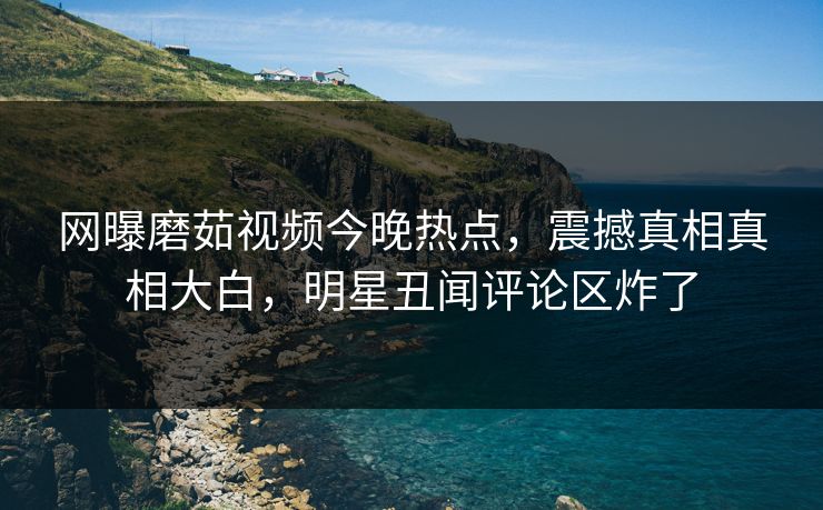 网曝磨茹视频今晚热点，震撼真相真相大白，明星丑闻评论区炸了