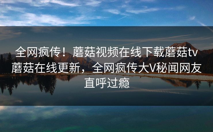 全网疯传！蘑菇视频在线下载蘑菇tv蘑菇在线更新，全网疯传大V秘闻网友直呼过瘾