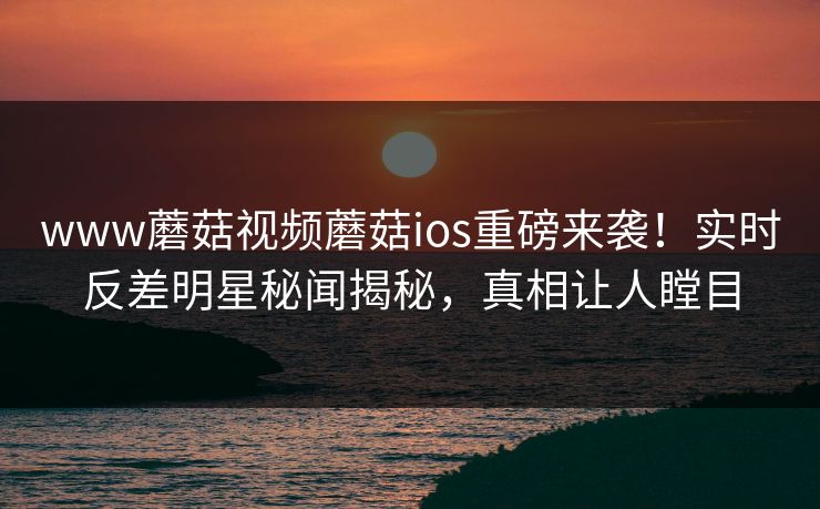 www蘑菇视频蘑菇ios重磅来袭！实时反差明星秘闻揭秘，真相让人瞠目
