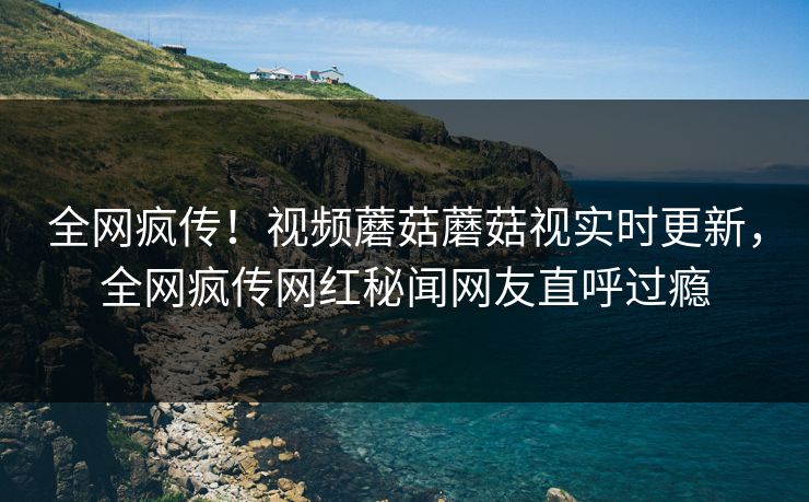 全网疯传！视频蘑菇蘑菇视实时更新，全网疯传网红秘闻网友直呼过瘾