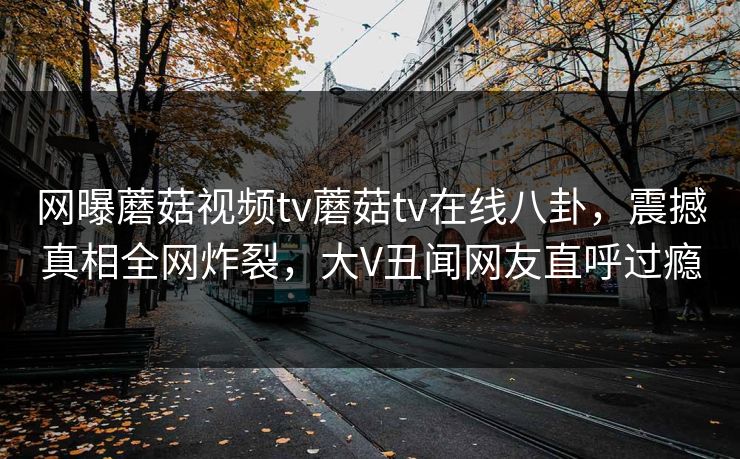 网曝蘑菇视频tv蘑菇tv在线八卦，震撼真相全网炸裂，大V丑闻网友直呼过瘾