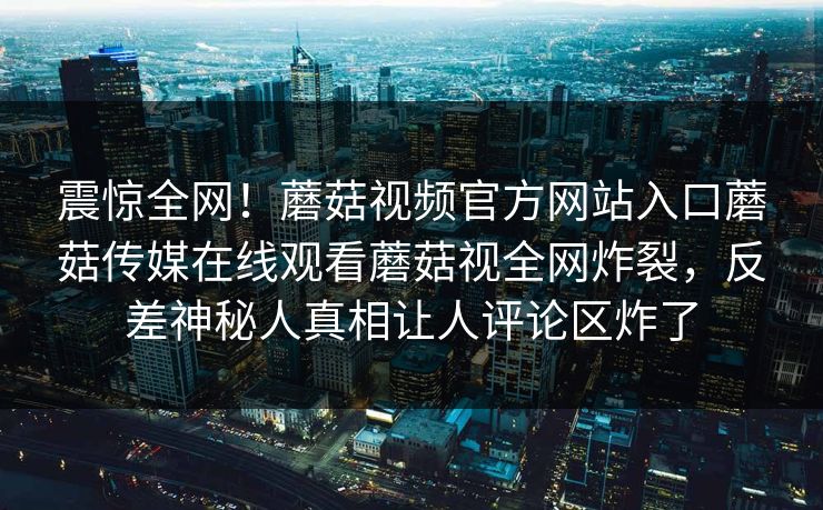 震惊全网！蘑菇视频官方网站入口蘑菇传媒在线观看蘑菇视全网炸裂，反差神秘人真相让人评论区炸了