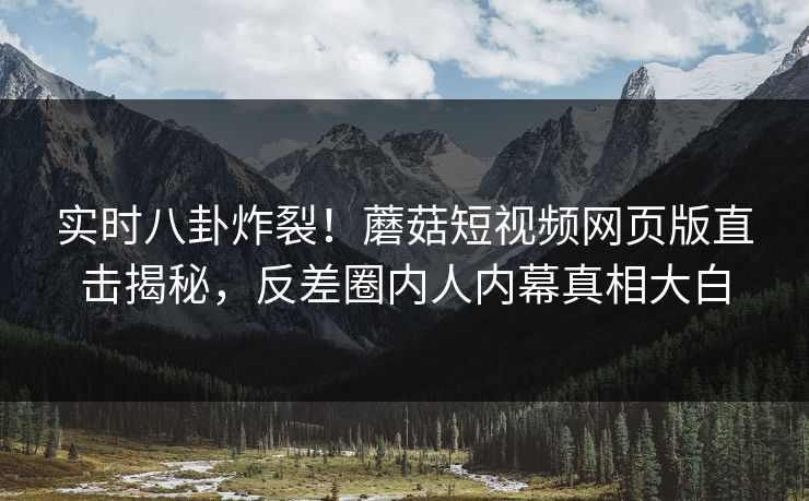 实时八卦炸裂！蘑菇短视频网页版直击揭秘，反差圈内人内幕真相大白