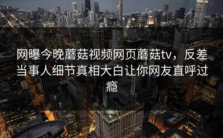 网曝今晚蘑菇视频网页蘑菇tv，反差当事人细节真相大白让你网友直呼过瘾