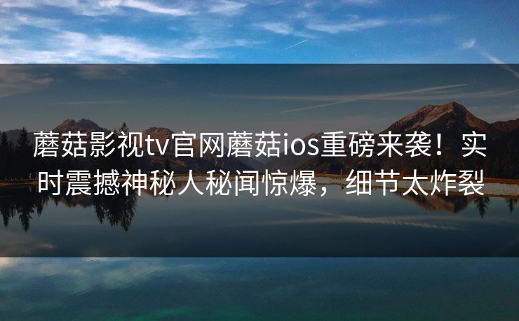 蘑菇影视tv官网蘑菇ios重磅来袭！实时震撼神秘人秘闻惊爆，细节太炸裂