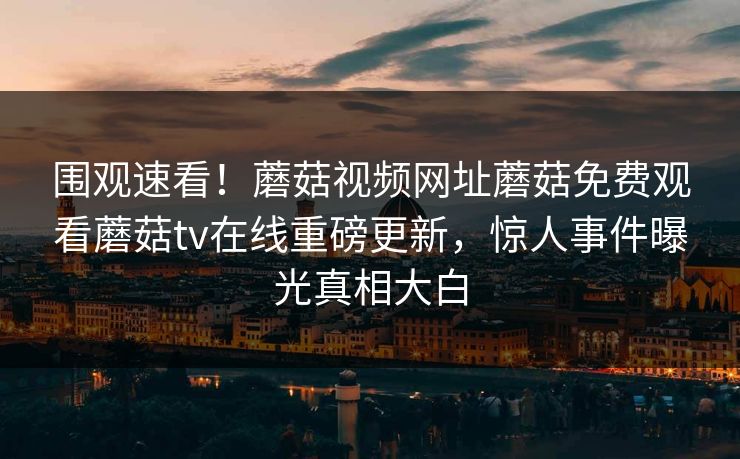围观速看！蘑菇视频网址蘑菇免费观看蘑菇tv在线重磅更新，惊人事件曝光真相大白