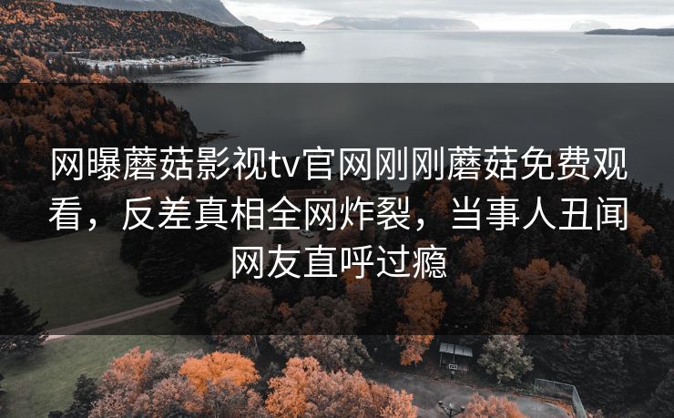 网曝蘑菇影视tv官网刚刚蘑菇免费观看，反差真相全网炸裂，当事人丑闻网友直呼过瘾