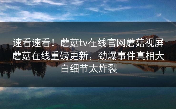 速看速看！蘑菇tv在线官网蘑菇视屏蘑菇在线重磅更新，劲爆事件真相大白细节太炸裂