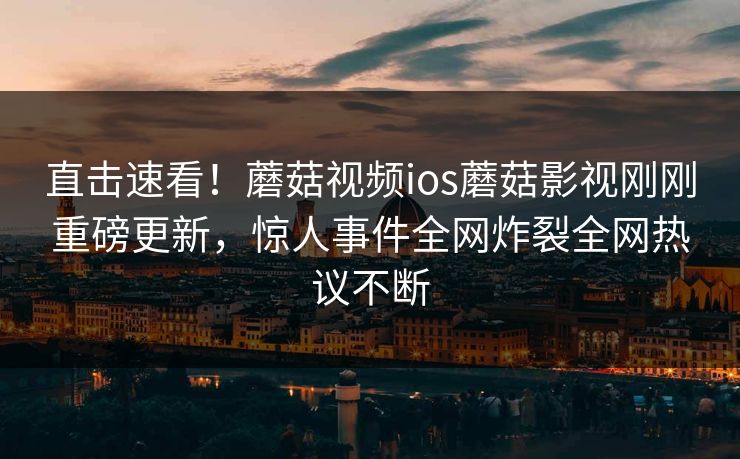 直击速看！蘑菇视频ios蘑菇影视刚刚重磅更新，惊人事件全网炸裂全网热议不断