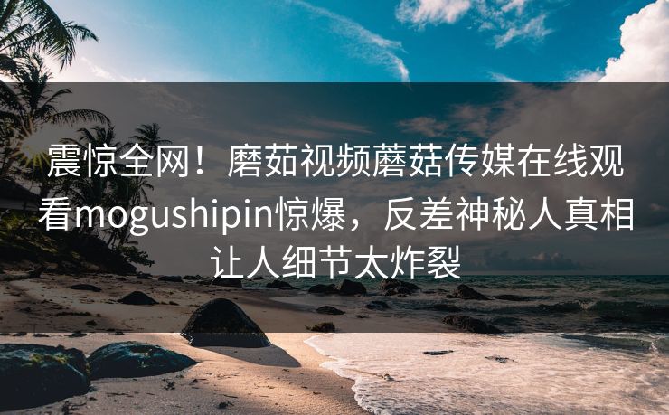 震惊全网！磨茹视频蘑菇传媒在线观看mogushipin惊爆，反差神秘人真相让人细节太炸裂