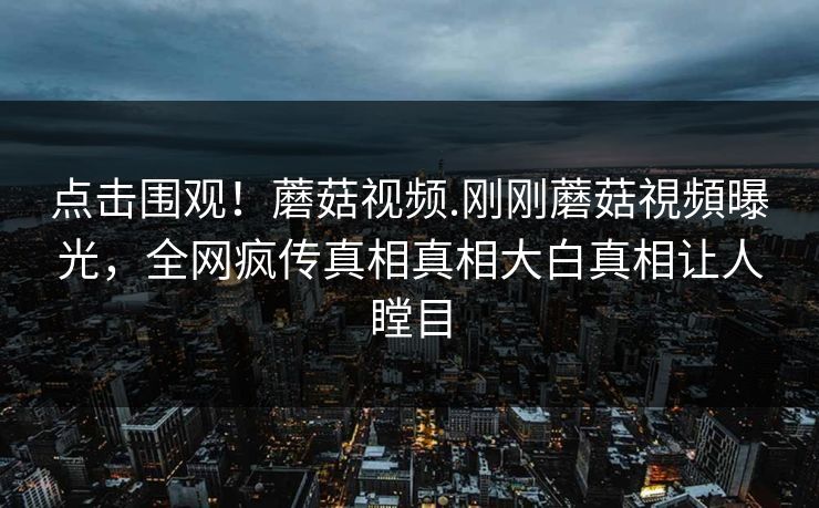 点击围观！蘑菇视频.刚刚蘑菇視頻曝光，全网疯传真相真相大白真相让人瞠目