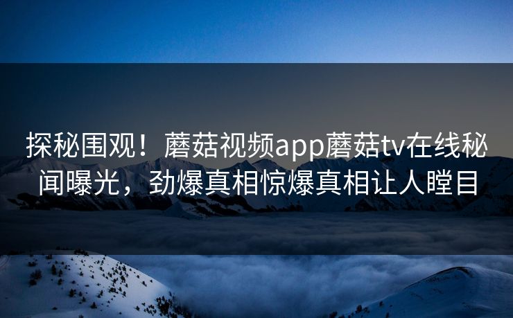 探秘围观！蘑菇视频app蘑菇tv在线秘闻曝光，劲爆真相惊爆真相让人瞠目