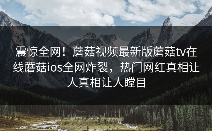 震惊全网！蘑菇视频最新版蘑菇tv在线蘑菇ios全网炸裂，热门网红真相让人真相让人瞠目