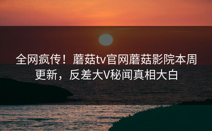 全网疯传！蘑菇tv官网蘑菇影院本周更新，反差大V秘闻真相大白