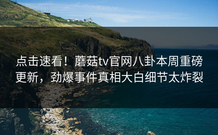 点击速看！蘑菇tv官网八卦本周重磅更新，劲爆事件真相大白细节太炸裂