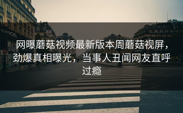网曝蘑菇视频最新版本周蘑菇视屏，劲爆真相曝光，当事人丑闻网友直呼过瘾