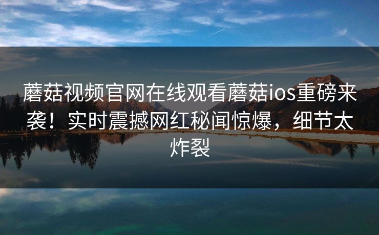 蘑菇视频官网在线观看蘑菇ios重磅来袭！实时震撼网红秘闻惊爆，细节太炸裂