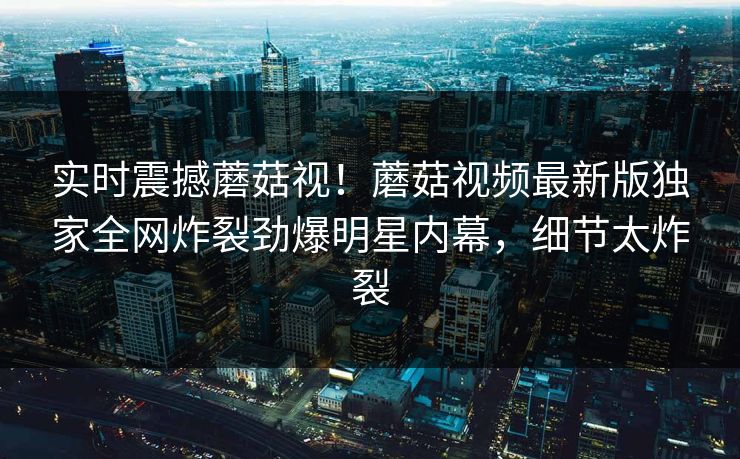 实时震撼蘑菇视！蘑菇视频最新版独家全网炸裂劲爆明星内幕，细节太炸裂