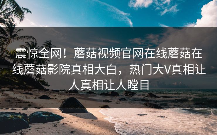 震惊全网！蘑菇视频官网在线蘑菇在线蘑菇影院真相大白，热门大V真相让人真相让人瞠目