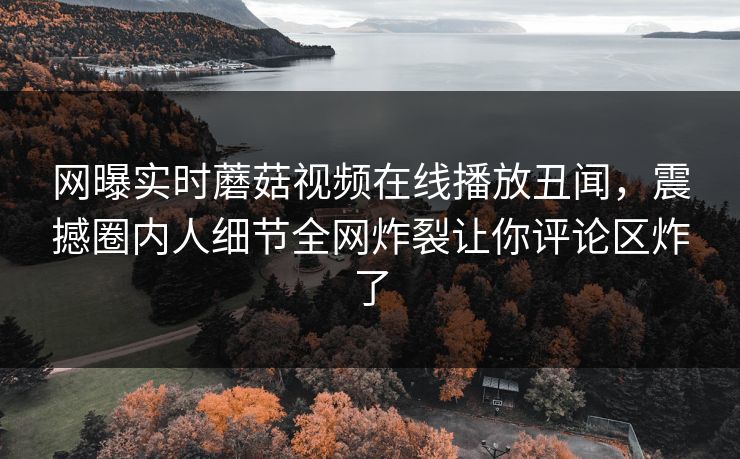 网曝实时蘑菇视频在线播放丑闻，震撼圈内人细节全网炸裂让你评论区炸了