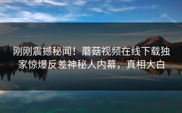 刚刚震撼秘闻！蘑菇视频在线下载独家惊爆反差神秘人内幕，真相大白