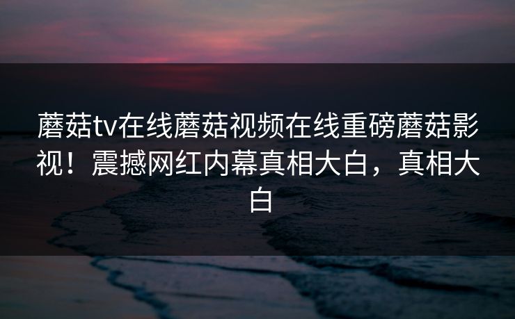 蘑菇tv在线蘑菇视频在线重磅蘑菇影视！震撼网红内幕真相大白，真相大白