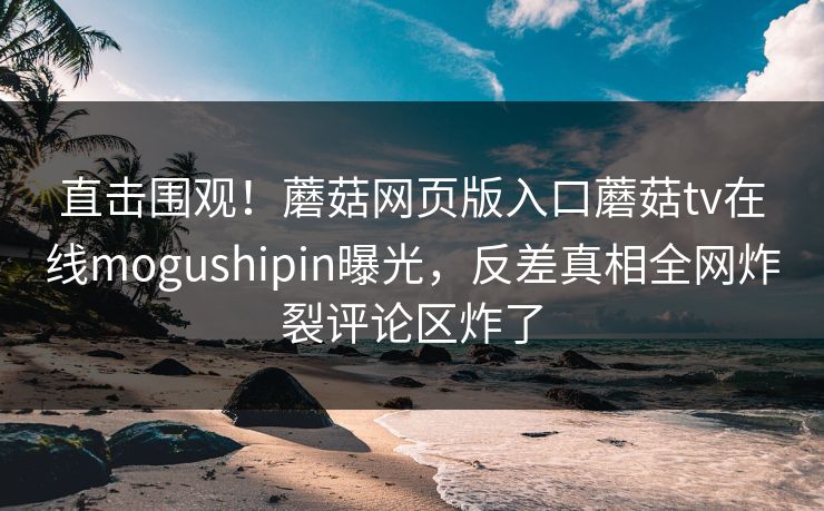 直击围观！蘑菇网页版入口蘑菇tv在线mogushipin曝光，反差真相全网炸裂评论区炸了