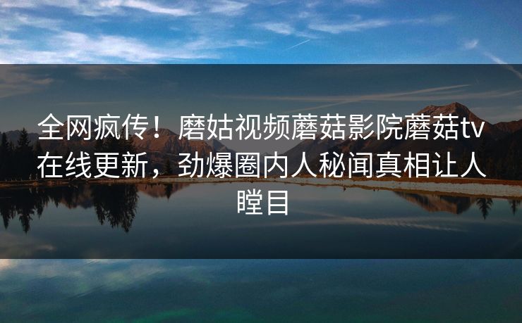 全网疯传！磨姑视频蘑菇影院蘑菇tv在线更新，劲爆圈内人秘闻真相让人瞠目