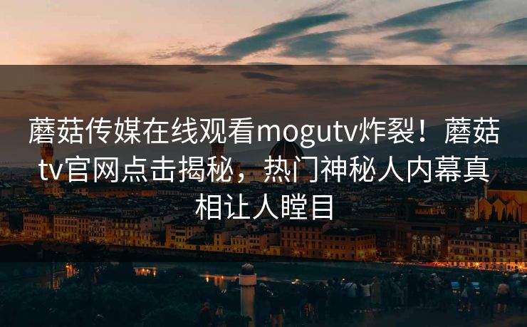 蘑菇传媒在线观看mogutv炸裂！蘑菇tv官网点击揭秘，热门神秘人内幕真相让人瞠目