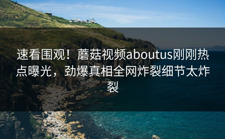 速看围观！蘑菇视频aboutus刚刚热点曝光，劲爆真相全网炸裂细节太炸裂