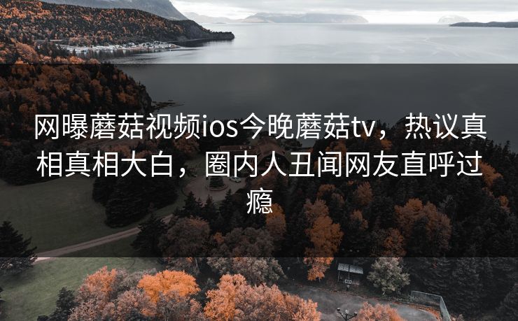 网曝蘑菇视频ios今晚蘑菇tv，热议真相真相大白，圈内人丑闻网友直呼过瘾