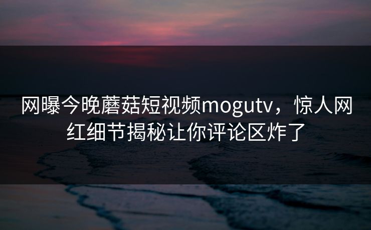 网曝今晚蘑菇短视频mogutv，惊人网红细节揭秘让你评论区炸了