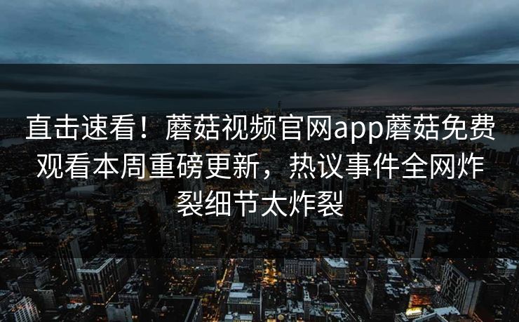 直击速看！蘑菇视频官网app蘑菇免费观看本周重磅更新，热议事件全网炸裂细节太炸裂