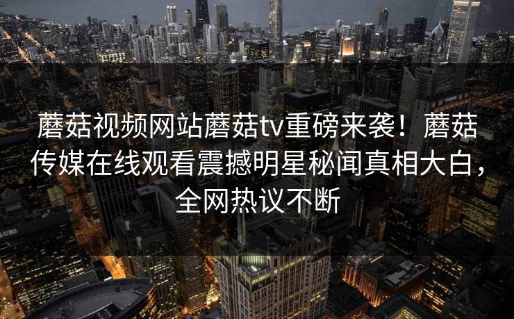 蘑菇视频网站蘑菇tv重磅来袭！蘑菇传媒在线观看震撼明星秘闻真相大白，全网热议不断