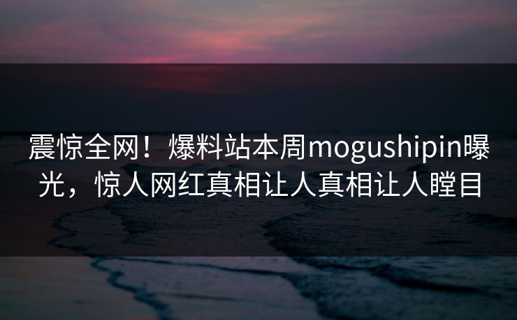 震惊全网！爆料站本周mogushipin曝光，惊人网红真相让人真相让人瞠目