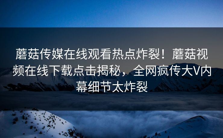 蘑菇传媒在线观看热点炸裂！蘑菇视频在线下载点击揭秘，全网疯传大V内幕细节太炸裂