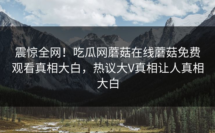 震惊全网！吃瓜网蘑菇在线蘑菇免费观看真相大白，热议大V真相让人真相大白