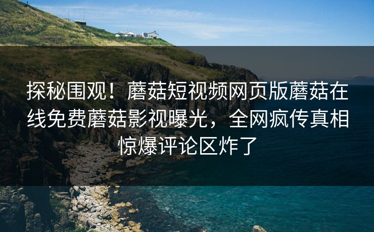 探秘围观！蘑菇短视频网页版蘑菇在线免费蘑菇影视曝光，全网疯传真相惊爆评论区炸了