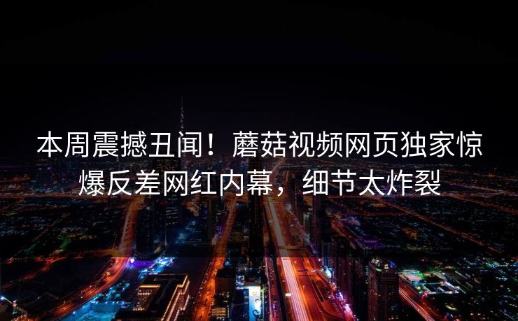 本周震撼丑闻！蘑菇视频网页独家惊爆反差网红内幕，细节太炸裂