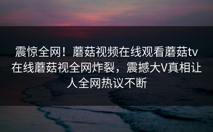 震惊全网！蘑菇视频在线观看蘑菇tv在线蘑菇视全网炸裂，震撼大V真相让人全网热议不断
