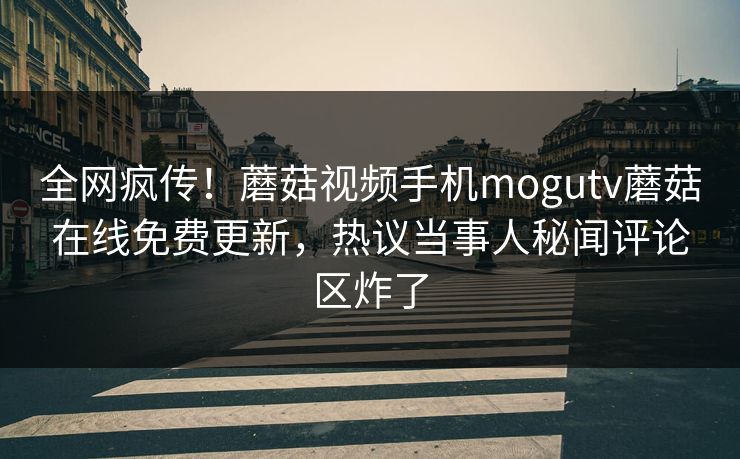 全网疯传！蘑菇视频手机mogutv蘑菇在线免费更新，热议当事人秘闻评论区炸了
