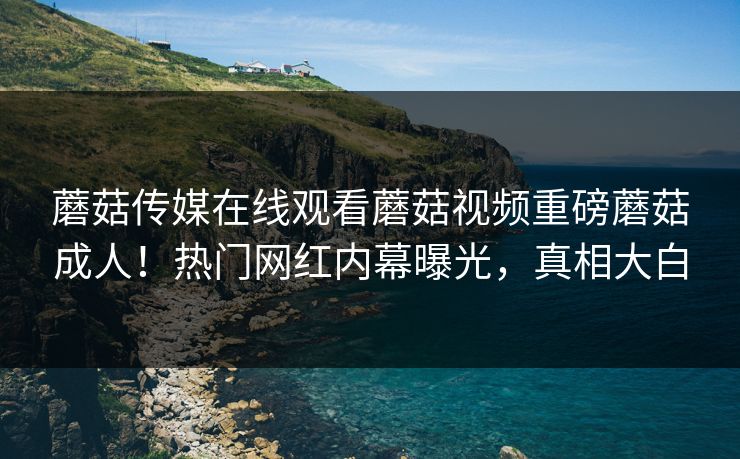 蘑菇传媒在线观看蘑菇视频重磅蘑菇成人！热门网红内幕曝光，真相大白