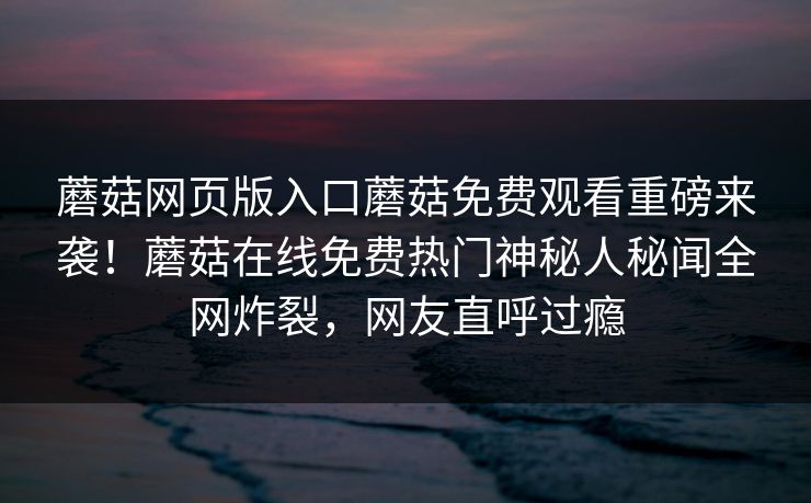蘑菇网页版入口蘑菇免费观看重磅来袭！蘑菇在线免费热门神秘人秘闻全网炸裂，网友直呼过瘾