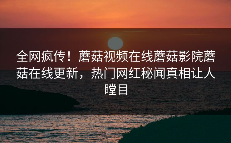 全网疯传！蘑菇视频在线蘑菇影院蘑菇在线更新，热门网红秘闻真相让人瞠目