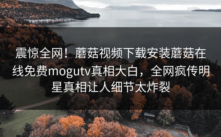 震惊全网！蘑菇视频下载安装蘑菇在线免费mogutv真相大白，全网疯传明星真相让人细节太炸裂