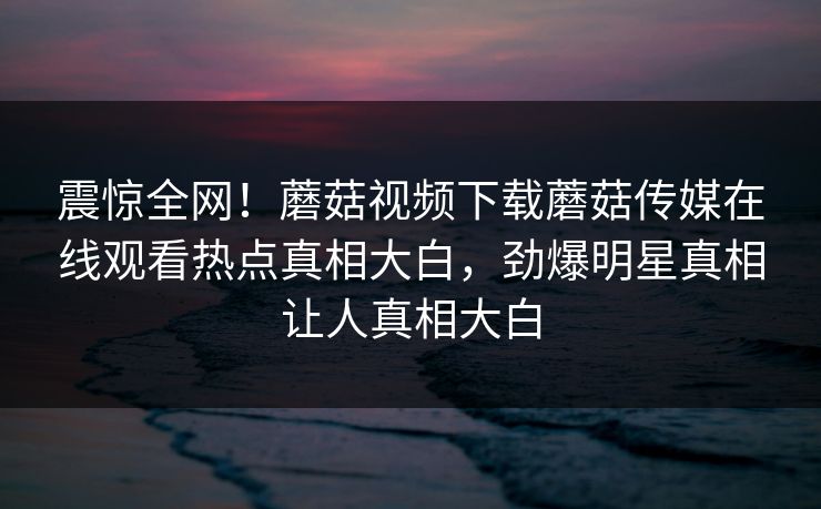震惊全网！蘑菇视频下载蘑菇传媒在线观看热点真相大白，劲爆明星真相让人真相大白