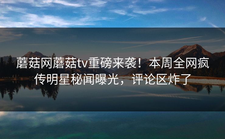 蘑菇网蘑菇tv重磅来袭！本周全网疯传明星秘闻曝光，评论区炸了